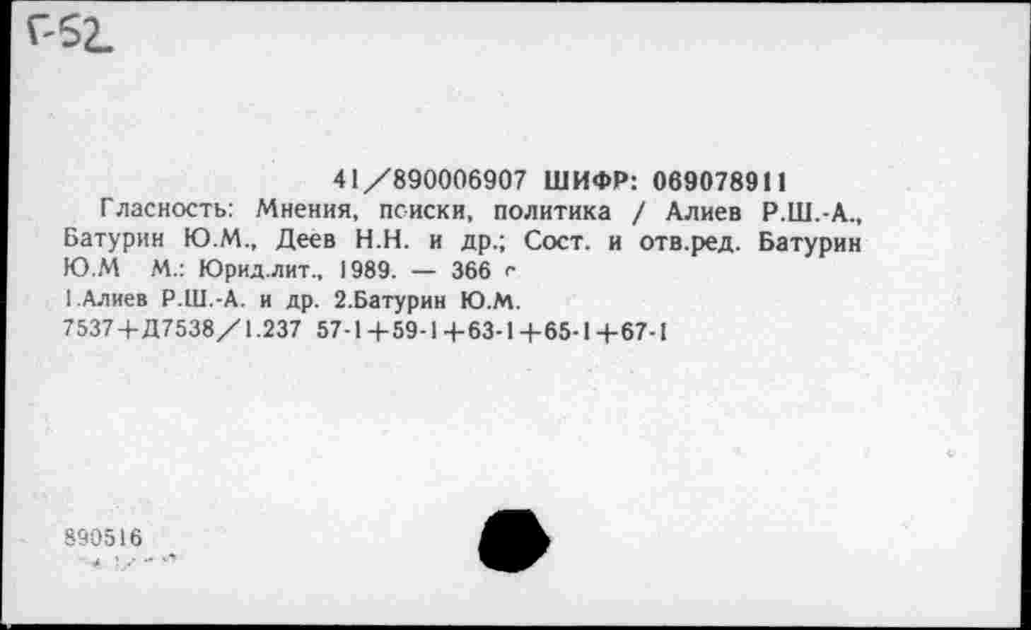 ﻿Г52.
41/890006907 ШИФР: 069078911
Гласность: Мнения, поиски, политика / Алиев Р.Ш.-А., Батурин Ю.М., Деев Н.Н. и др.; Сост. и отв.ред. Батурин Ю.М М.: Юрид.лит., 1989. — 366 <• [.Алиев Р.Ш.-А. и др. 2.6атурин Ю.М.
7537 +Д7538/1.237 57-1+59-1+63-1 +65-1 +67-1
890516